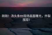 刚刚！汤头条ttt现场画面曝光，炸裂围观！