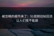 被忽略的细节来了：91视频旧帖回流让人们夜不能寐