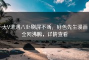 大V遭遇八卦刷屏不断，好色先生漫画全网沸腾，详情查看