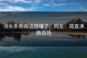 汤头条新闻话题爆了，网友：简直沸腾现场
