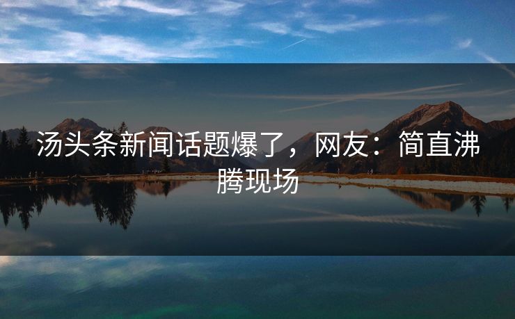 汤头条新闻话题爆了，网友：简直沸腾现场