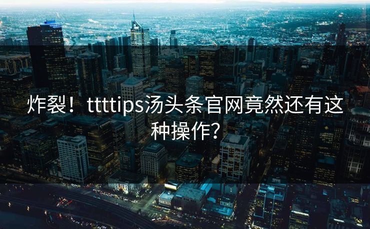炸裂！ttttips汤头条官网竟然还有这种操作？