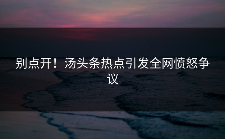 别点开！汤头条热点引发全网愤怒争议