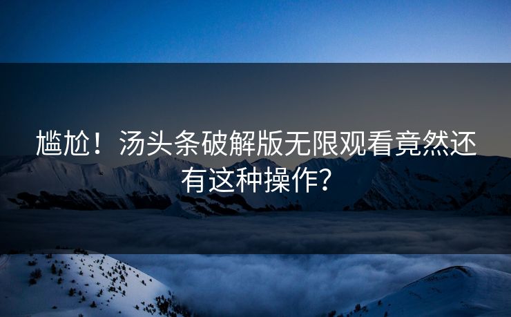 尴尬！汤头条破解版无限观看竟然还有这种操作？