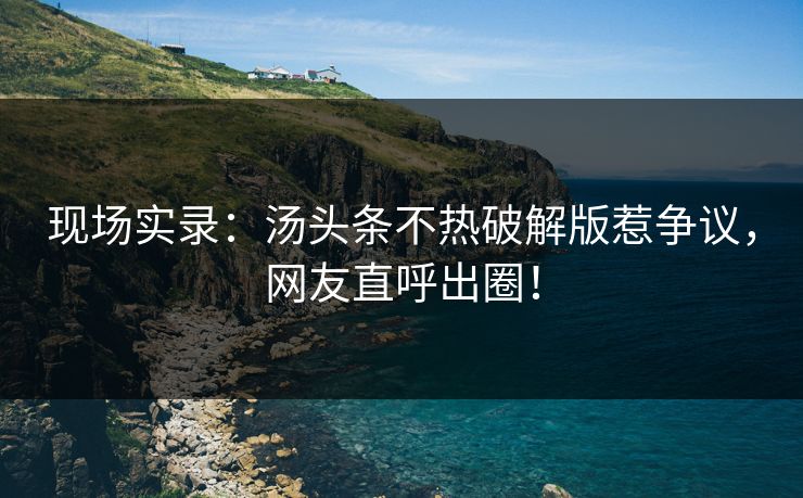 现场实录：汤头条不热破解版惹争议，网友直呼出圈！