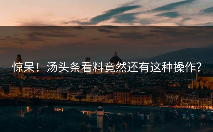 惊呆！汤头条看料竟然还有这种操作？