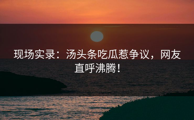 现场实录：汤头条吃瓜惹争议，网友直呼沸腾！