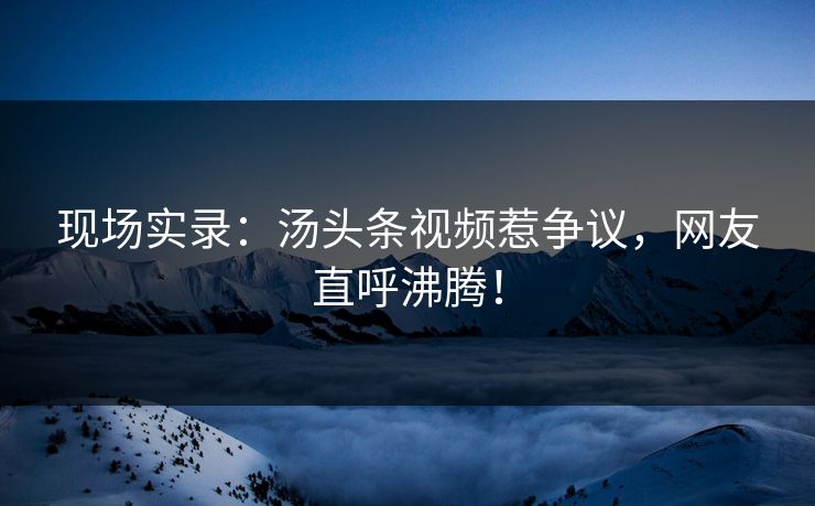 现场实录：汤头条视频惹争议，网友直呼沸腾！