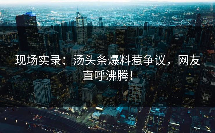 现场实录：汤头条爆料惹争议，网友直呼沸腾！