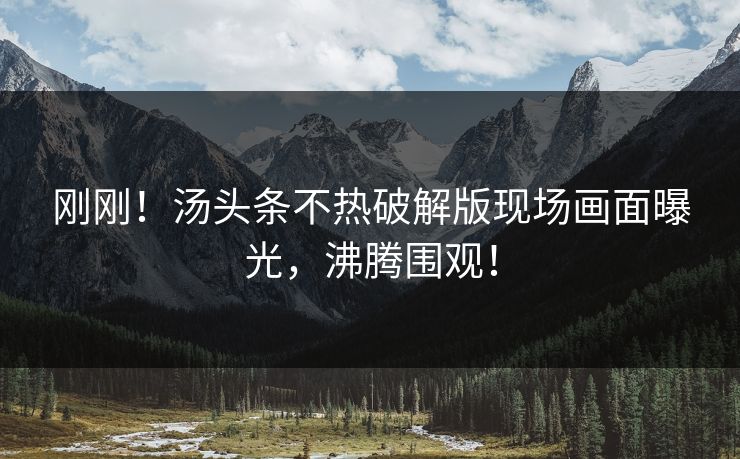 刚刚！汤头条不热破解版现场画面曝光，沸腾围观！