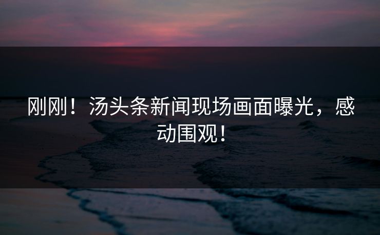 刚刚！汤头条新闻现场画面曝光，感动围观！