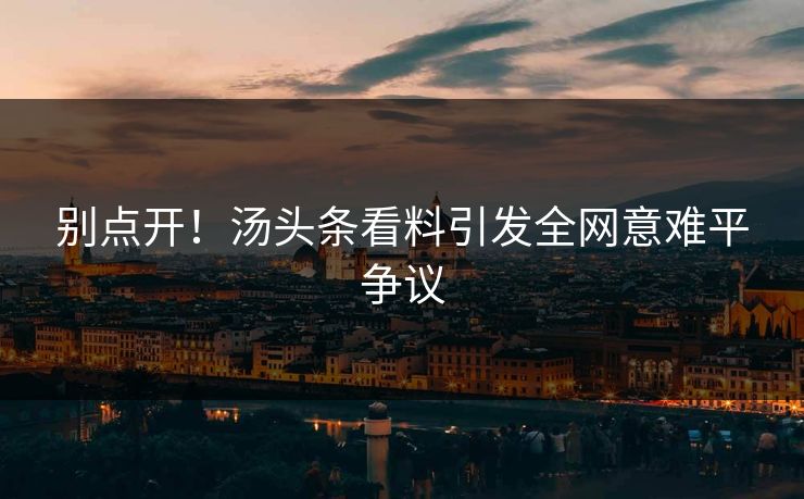 别点开！汤头条看料引发全网意难平争议