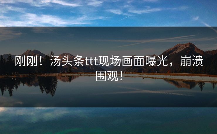 刚刚！汤头条ttt现场画面曝光，崩溃围观！
