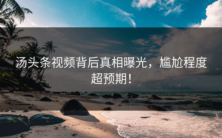 汤头条视频背后真相曝光，尴尬程度超预期！