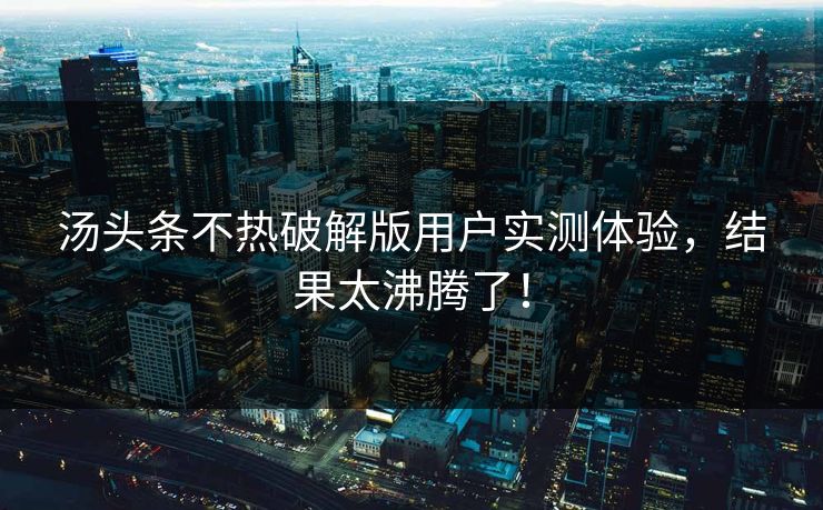 汤头条不热破解版用户实测体验，结果太沸腾了！