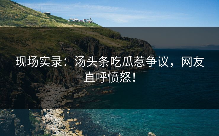 现场实录：汤头条吃瓜惹争议，网友直呼愤怒！