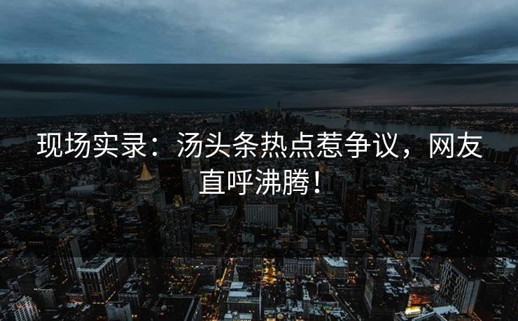 现场实录：汤头条热点惹争议，网友直呼沸腾！