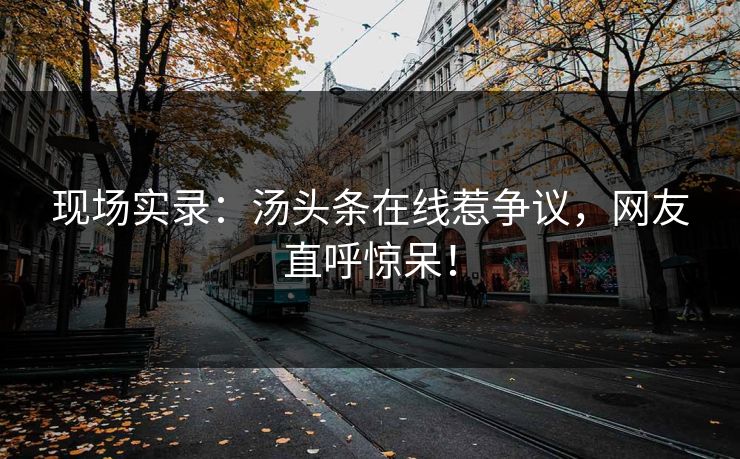 现场实录：汤头条在线惹争议，网友直呼惊呆！