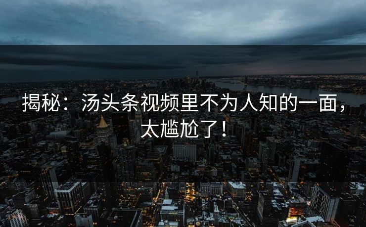 揭秘：汤头条视频里不为人知的一面，太尴尬了！