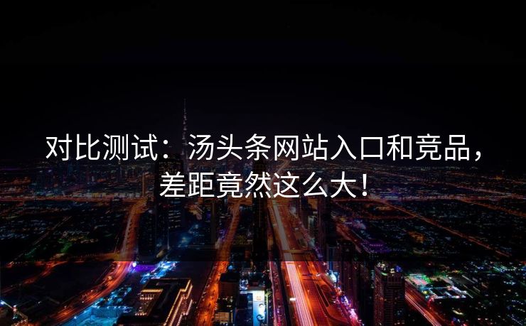对比测试：汤头条网站入口和竞品，差距竟然这么大！