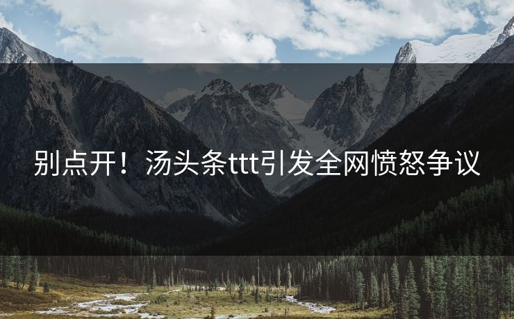 别点开！汤头条ttt引发全网愤怒争议