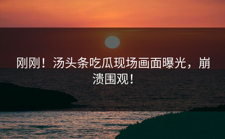 刚刚！汤头条吃瓜现场画面曝光，崩溃围观！