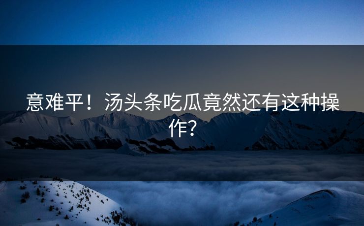 意难平！汤头条吃瓜竟然还有这种操作？