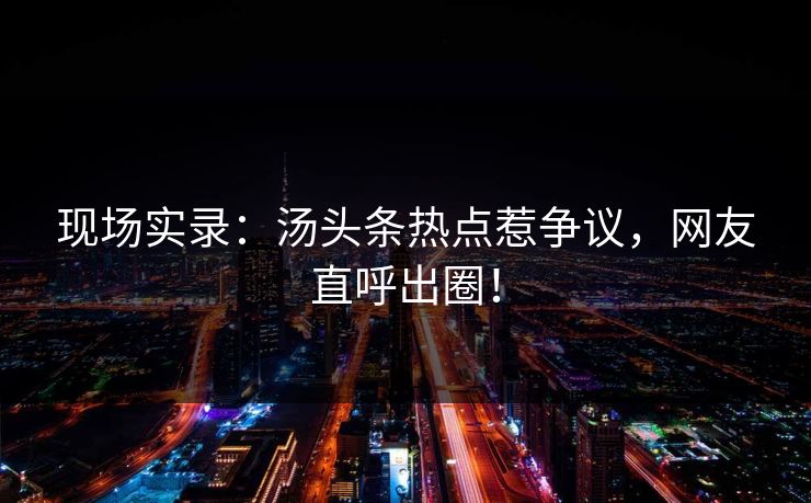 现场实录：汤头条热点惹争议，网友直呼出圈！