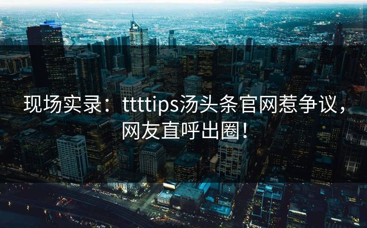 现场实录：ttttips汤头条官网惹争议，网友直呼出圈！