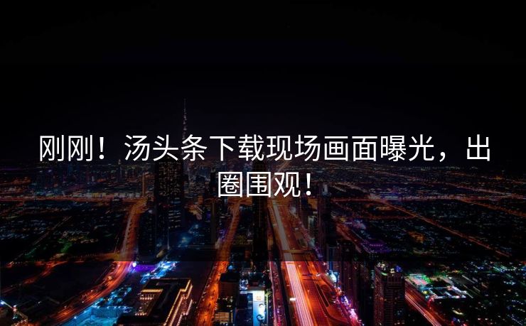 刚刚！汤头条下载现场画面曝光，出圈围观！