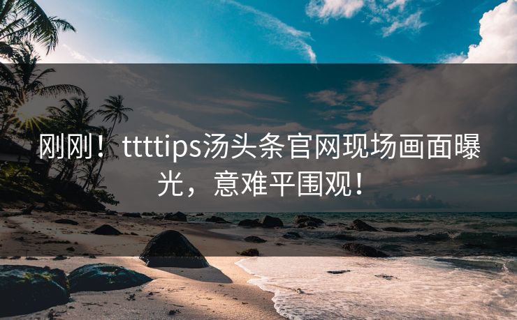 刚刚！ttttips汤头条官网现场画面曝光，意难平围观！