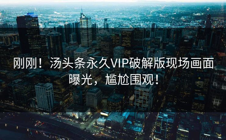 刚刚！汤头条永久VIP破解版现场画面曝光，尴尬围观！