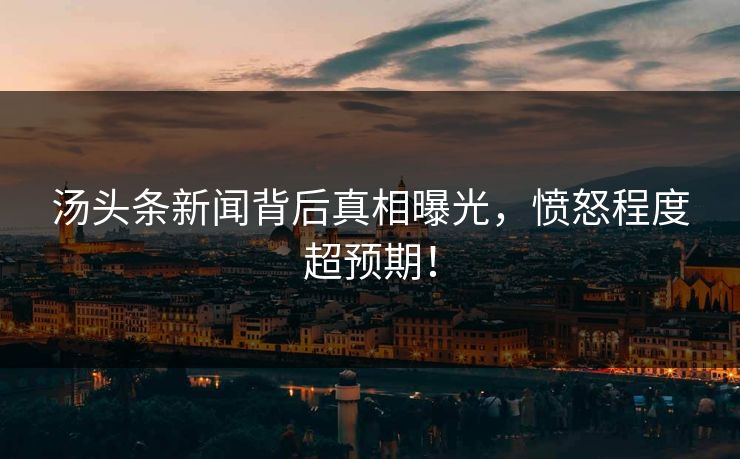 汤头条新闻背后真相曝光，愤怒程度超预期！