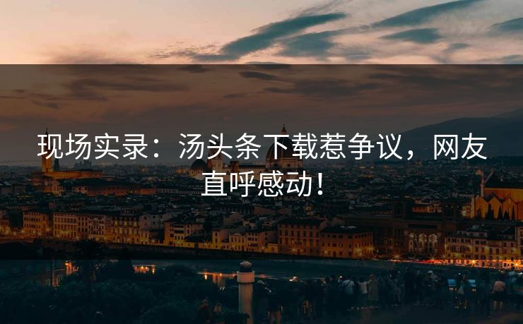 现场实录：汤头条下载惹争议，网友直呼感动！