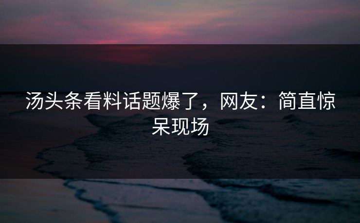 汤头条看料话题爆了，网友：简直惊呆现场