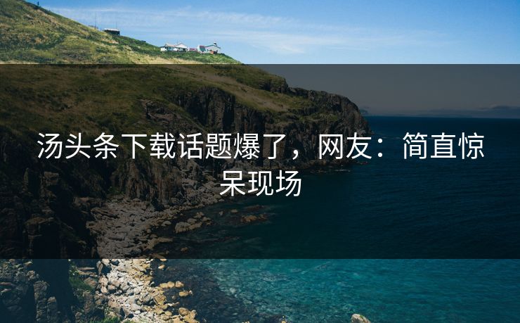 汤头条下载话题爆了，网友：简直惊呆现场