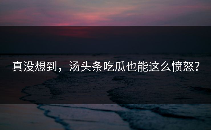 真没想到，汤头条吃瓜也能这么愤怒？