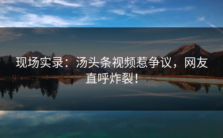 现场实录：汤头条视频惹争议，网友直呼炸裂！