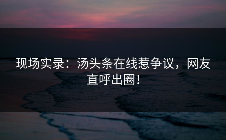 现场实录：汤头条在线惹争议，网友直呼出圈！