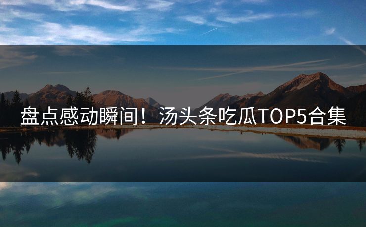 盘点感动瞬间！汤头条吃瓜TOP5合集