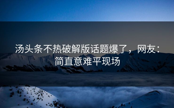 汤头条不热破解版话题爆了，网友：简直意难平现场