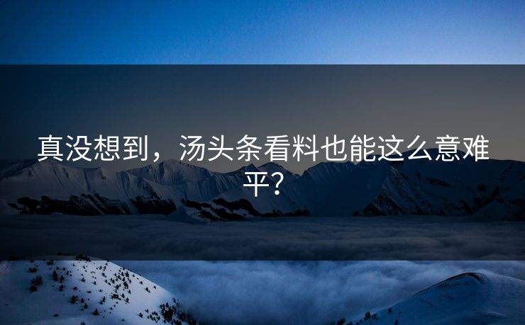 真没想到，汤头条看料也能这么意难平？