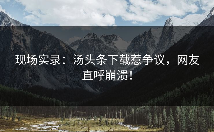 现场实录：汤头条下载惹争议，网友直呼崩溃！