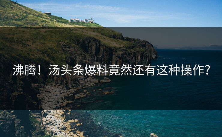 沸腾！汤头条爆料竟然还有这种操作？