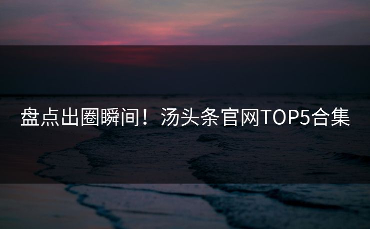 盘点出圈瞬间！汤头条官网TOP5合集