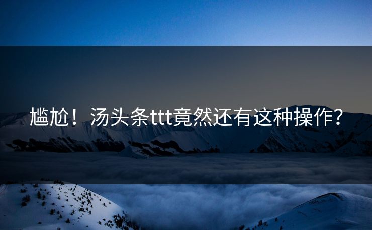 尴尬！汤头条ttt竟然还有这种操作？