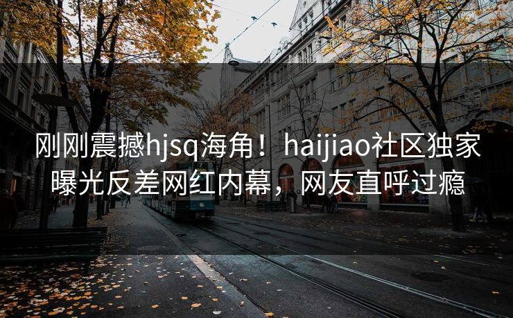 刚刚震撼hjsq海角！haijiao社区独家曝光反差网红内幕，网友直呼过瘾