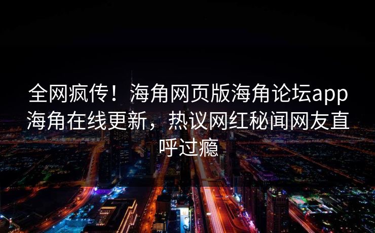 全网疯传！海角网页版海角论坛app海角在线更新，热议网红秘闻网友直呼过瘾