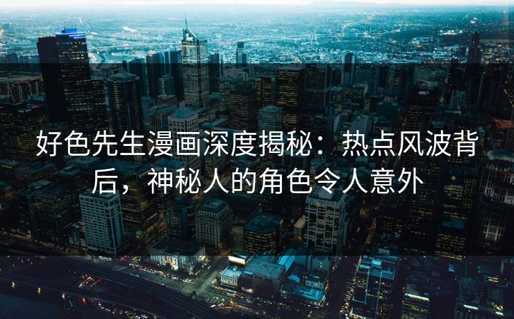 好色先生漫画深度揭秘：热点风波背后，神秘人的角色令人意外