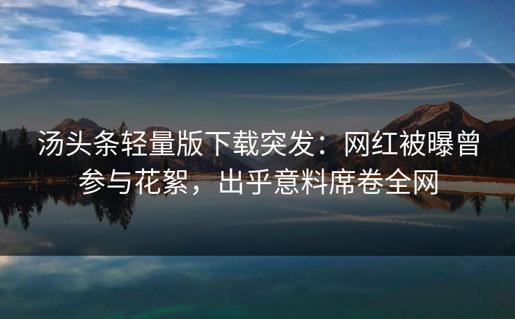 汤头条轻量版下载突发：网红被曝曾参与花絮，出乎意料席卷全网